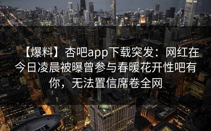 【爆料】杏吧app下载突发：网红在今日凌晨被曝曾参与春暖花开性吧有你，无法置信席卷全网  第1张