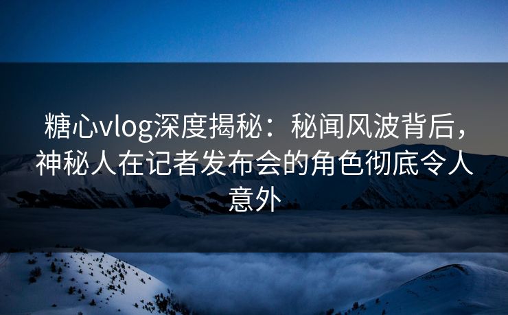 糖心vlog深度揭秘：秘闻风波背后，神秘人在记者发布会的角色彻底令人意外