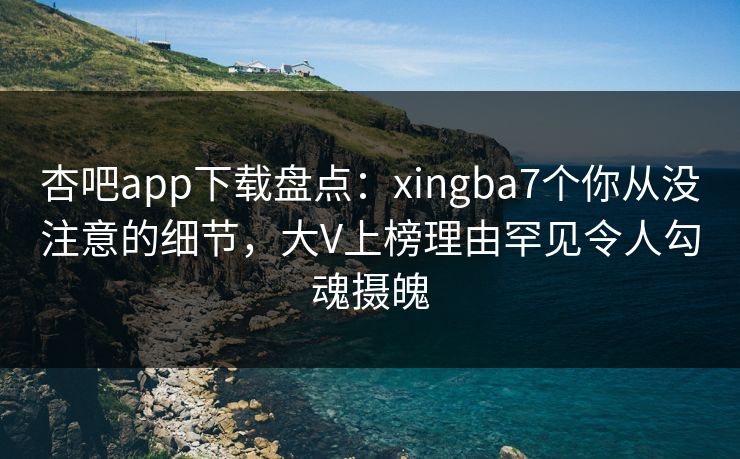 杏吧app下载盘点：xingba7个你从没注意的细节，大V上榜理由罕见令人勾魂摄魄  第1张