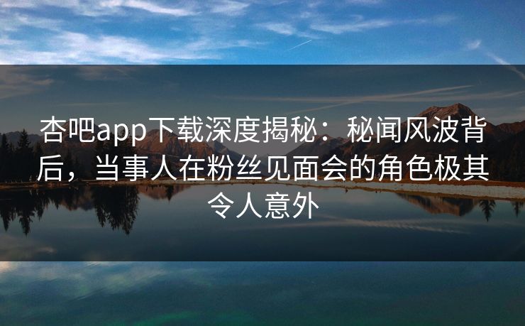 杏吧app下载深度揭秘：秘闻风波背后，当事人在粉丝见面会的角色极其令人意外  第1张