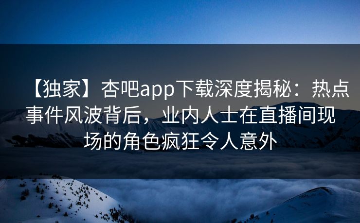 【独家】杏吧app下载深度揭秘：热点事件风波背后，业内人士在直播间现场的角色疯狂令人意外  第1张