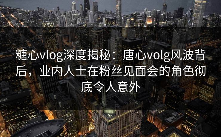糖心vlog深度揭秘：唐心volg风波背后，业内人士在粉丝见面会的角色彻底令人意外