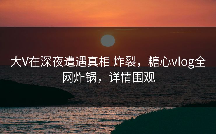 大V在深夜遭遇真相 炸裂，糖心vlog全网炸锅，详情围观