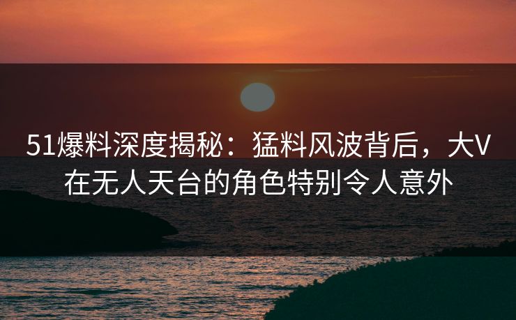 51爆料深度揭秘：猛料风波背后，大V在无人天台的角色特别令人意外