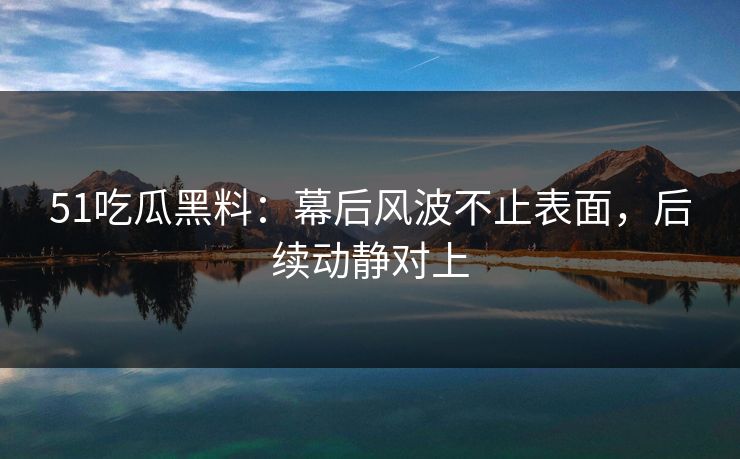 51吃瓜黑料：幕后风波不止表面，后续动静对上