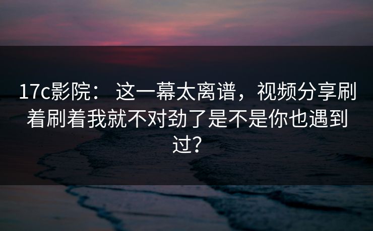 17c影院： 这一幕太离谱，视频分享刷着刷着我就不对劲了是不是你也遇到过？