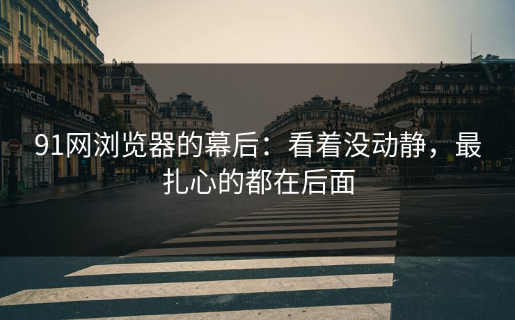 91网浏览器的幕后：看着没动静，最扎心的都在后面