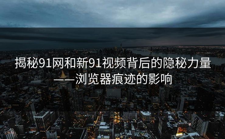 揭秘91网和新91视频背后的隐秘力量——浏览器痕迹的影响