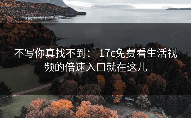 不写你真找不到： 17c免费看生活视频的倍速入口就在这儿
