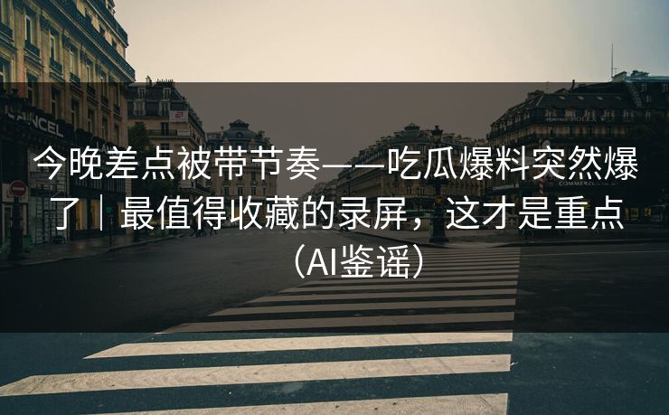 今晚差点被带节奏——吃瓜爆料突然爆了｜最值得收藏的录屏，这才是重点（AI鉴谣）