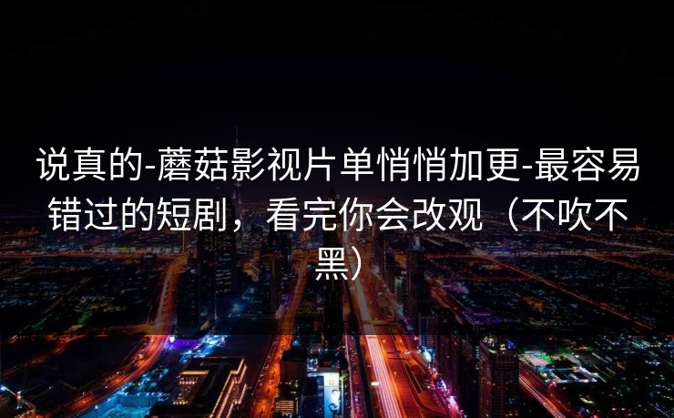 说真的-蘑菇影视片单悄悄加更-最容易错过的短剧，看完你会改观（不吹不黑）
